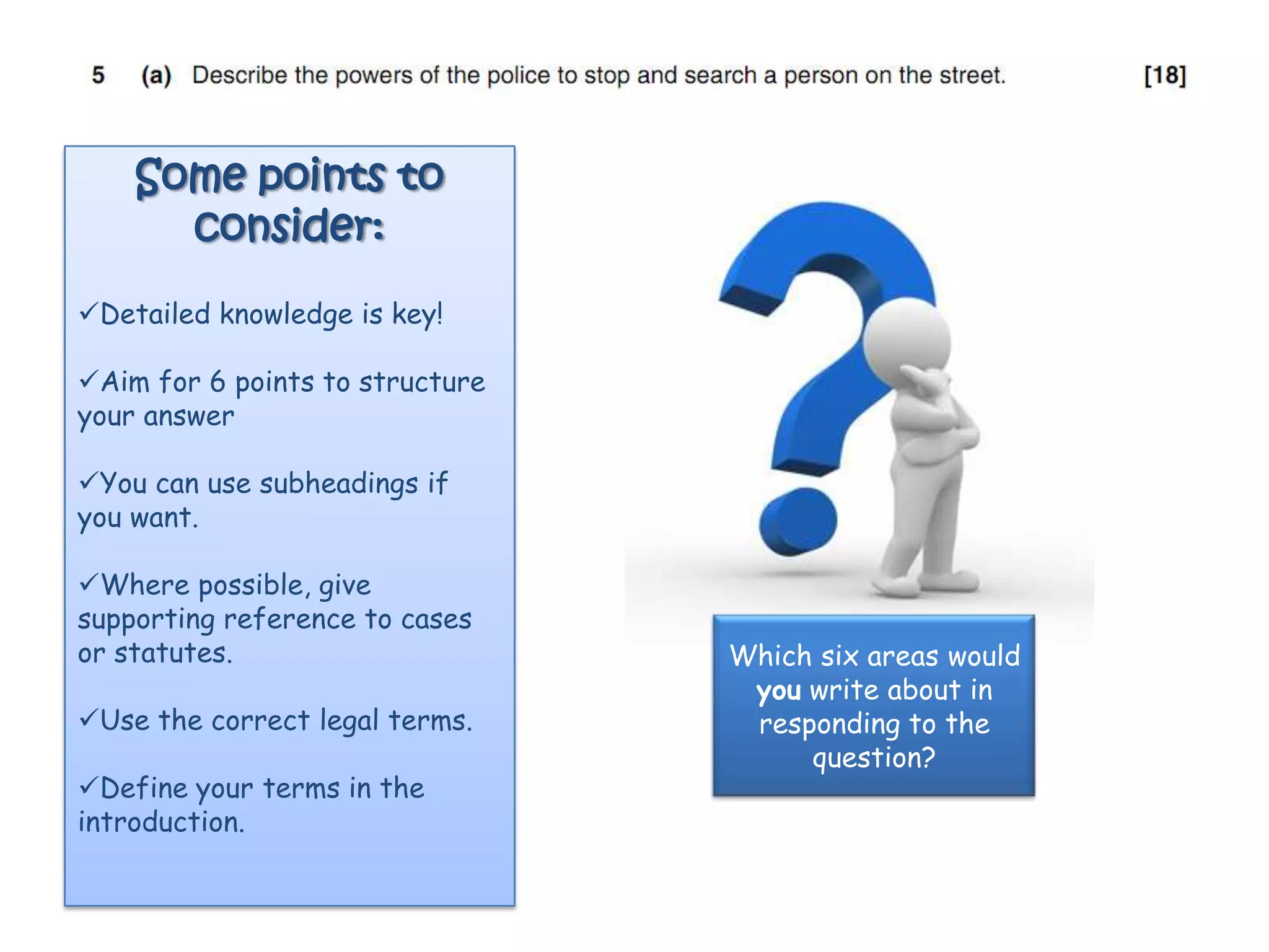 Some points to
      consider:
Detailed knowledge is key!

Aim for 6 points to structure
your answer

You can use subheadings if
you want.

Where possible, give
supporting reference to cases
or statutes.                     Which six areas would
                                  you write about in
Use the correct legal terms.     responding to the
                                      question?
Define your terms in the
introduction.
 