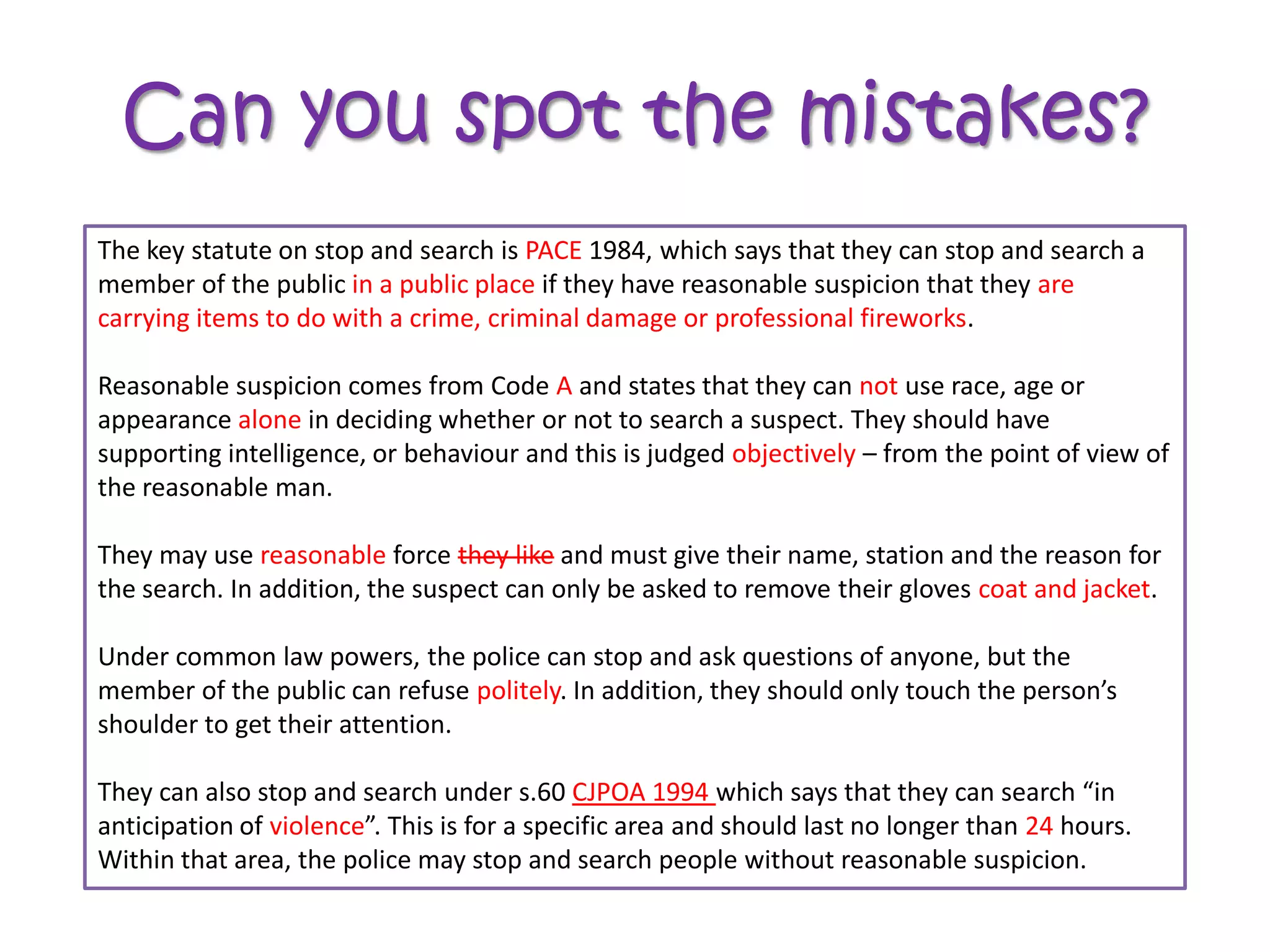 Can you spot the mistakes?
The key statute on stop and search is WALK1984, which says that they can stop and search aa
                                      PACE 1984, which says that they can stop and search
member of the public anywhere if theyif theyreasonable suspicion that they are committing a
                      in a public place have have reasonable suspicion that they are
carrying
crime. items to do with a crime, criminal damage or professional fireworks.

Reasonable suspicion comes from Code Z and states that they can use race, age or or
                                          A and states that they can not use race, age
appearance in deciding whether or notor not to search a suspect.should have supporting
             alone in deciding whether to search a suspect. They They should have
supporting intelligence, or behaviour and this is judged – from the point the point of view of
intelligence, or behaviour and this is judged subjectivelyobjectively – fromof view of the
the reasonable man.
reasonable man.

They may use any force they like andlike and must give theirstation and theand the for the for
               reasonable force they must give their name, name, station reason reason
the search. In addition, suspect can only be be asked to remove their gloves coat and jacket.
search. In addition, the the suspect can onlyasked to remove their gloves.

Under common law powers, the police can stop and ask questions of anyone, but the
member of the public can refuse rudely. In addition, they should only touch the person’s
                                 politely. In addition, they should only touch the person’s
shoulder to get their attention.

They can also stop and search under s.60 SOCPA 1994 which says that they can search “in
                                             CJPOA 2005 which says that they can search “in
anticipation of terrorism”.This is for aaspecific area and should last no longer than 24 hours.
                violence”. This is for specific area and should last no longer than 48 hours.
Within that area, the police may stop and search people without reasonable suspicion.
 