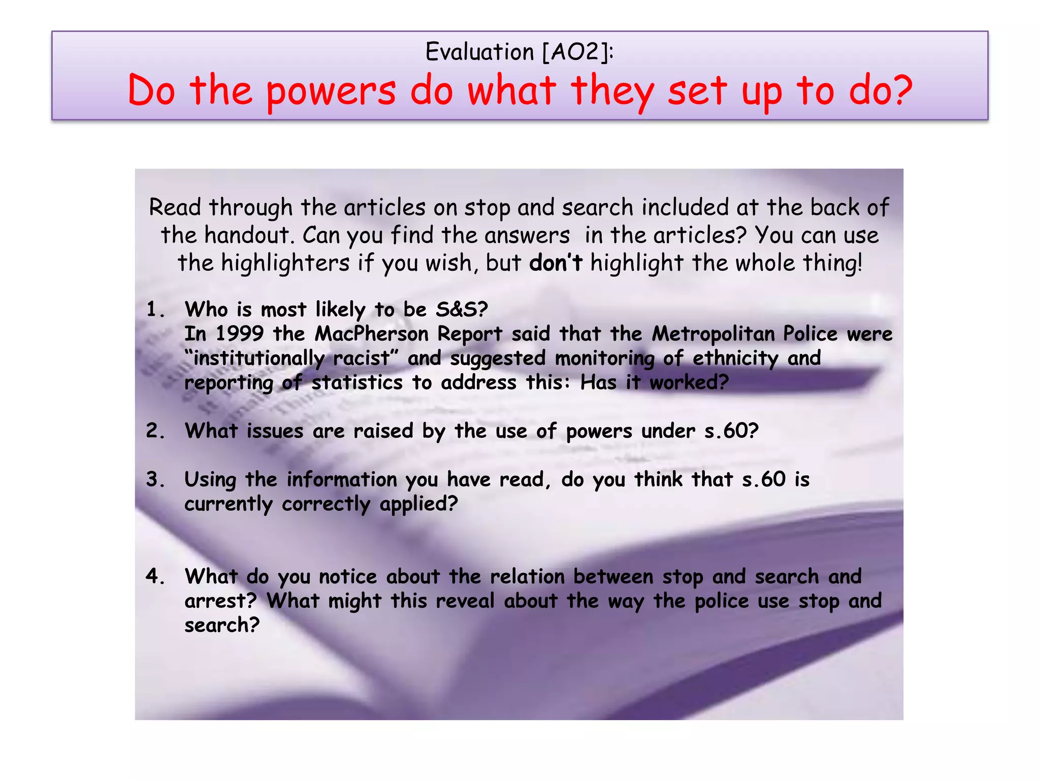 Evaluation [AO2]:
Do the powers do what they set up to do?

 Read through the articles on stop and search included at the back of
  the handout. Can you find the answers in the articles? You can use
   the highlighters if you wish, but don’t highlight the whole thing!
1. Who is most likely to be S&S?
   In 1999 the MacPherson Report said that the Metropolitan Police were
   “institutionally racist” and suggested monitoring of ethnicity and
   reporting of statistics to address this: Has it worked?

2. What issues are raised by the use of powers under s.60?

3. Using the information you have read, do you think that s.60 is
   currently correctly applied?


4. What do you notice about the relation between stop and search and
   arrest? What might this reveal about the way the police use stop and
   search?
 