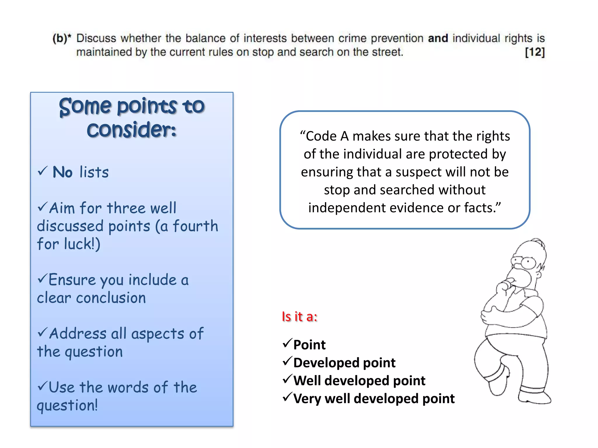 Some points to
     consider:                   “Code A makes sure that the rights
                                  of the individual are protected by
 No lists                       ensuring that a suspect will not be
                                      stop and searched without
Aim for three well                independent evidence or facts.”
discussed points (a fourth
for luck!)

Ensure you include a
clear conclusion
                             Is it a:
Address all aspects of
the question                 Point
                             Developed point
Use the words of the        Well developed point
question!                    Very well developed point
 