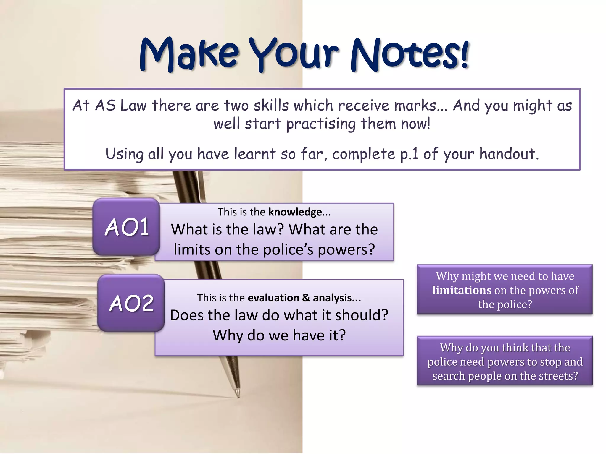 Make Your Notes!
At AS Law there are two skills which receive marks... And you might as
                  well start practising them now!

    Using all you have learnt so far, complete p.1 of your handout.


                     This is the knowledge...
    AO1      What is the law? What are the
             limits on the police’s powers?
                                                         Why might we need to have
                                                        limitations on the powers of
     AO2         This is the evaluation & analysis...
             Does the law do what it should?
                                                                 the police?

                   Why do we have it?
                                                          Why do you think that the
                                                        police need powers to stop and
                                                         search people on the streets?
 