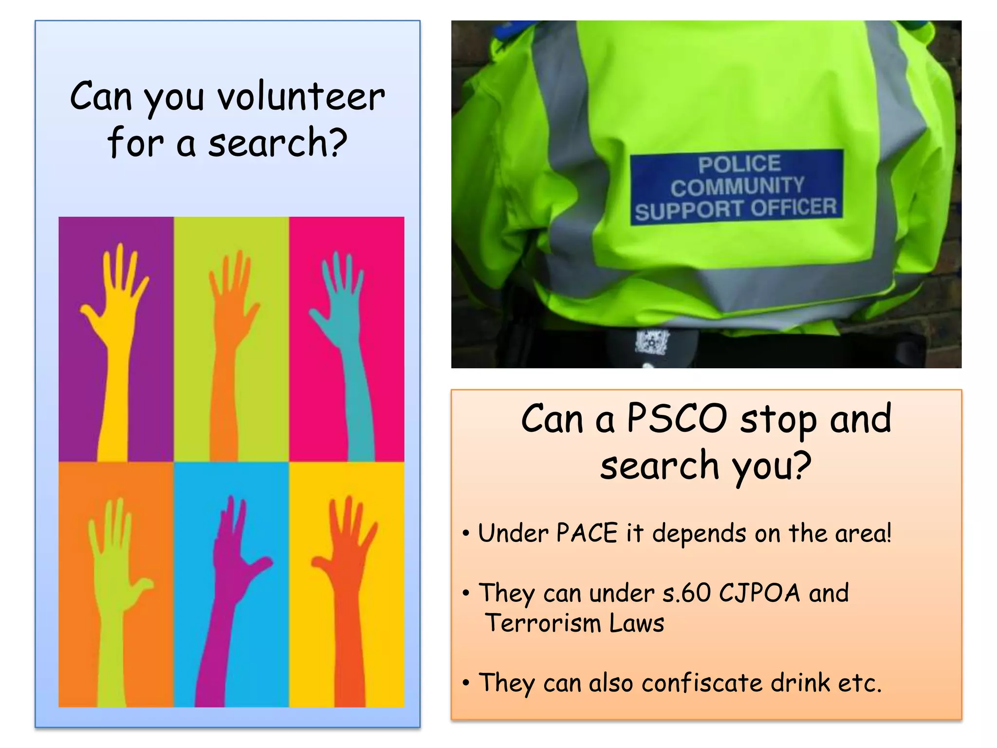 Can you volunteer
  for a search?




                         Can a PSCO stop and
                             search you?
                    • Under PACE it depends on the area!

                    • They can under s.60 CJPOA and
                      Terrorism Laws

                    • They can also confiscate drink etc.
 