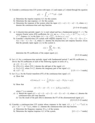 2


2) Consider a continuous-time LTI system with input x(t) and output y(t) related through the equation
                                                t
                                   y(t) =           e−(t−θ) x(θ − 2)dθ.
                                              −∞

     a) Determine the impulse response h(t) for this system.
     b) Determine the step response s(t) for this system.
     c) Determine the response of the system when the input x(t) = u(t + 1) − u(t − 2), where u(·)
        denotes the continuous-time unit step function.
                                                                               [3+3+4=10 marks]

3)   a) A discrete-time periodic signal x[n] is real valued and has a fundamental period N = 5. The
        nonzero Fourier series (FS) coefﬁcients for x[n] are a0 = 2, a2 = a∗ = 2ejπ/6 , a4 = a∗ =
                                                                             −2                 −4
        ejπ/3 . Express x[n] in the form x[n] = A0 + k=1 Ak sin(ωk n + φk ).
                                                         ∞

     b) Consider a discrete-time LTI system with impulse response h[n] = −δ[n + 2] − δ[n + 1] +
        δ[n] + δ[n − 1] + δ[n − 2], where δ(·) denotes the discrete-time unit impulse function. Given
        that the periodic input signal x[n] to this system is
                                                     +∞
                                           x[n] =          δ[n − 4k],
                                                    k=−∞

        determine the FS coefﬁcients of the output signal y[n].
                                                                                     [5+5=10 marks]

4) Let x(t) be a continuous-time periodic signal with fundamental period T and FS coefﬁcients ak .
   Derive the FS coefﬁcients of each of the following signals in terms of ak
    a) x(2 − t) + x(t − 2)
    b) Od{x(t)}, where Od{·} denotes the odd part of the signal x(t)
    c) Im{x(t)}, where Im{·} denotes the imaginary part of the signal x(t)
    d) x(2 t − 2).                                                           [1.25 × 4 = 5 marks]
5) Let X(jω) be the Fourier transform (FT) of the continuous-time signal x(t)
    a) Show that
                                                1
                          x(t) sin(ω0 t) ←→        [X(j(ω − ω0 )) − X(j(ω + ω0 ))]
                                                2j
     b) Show that
                               x(t + T ) − x(t − T ) ←→ 2jX(jω) sin(T ω);
        where T is a constant.
     c) i) Sketch the signal g(t) = u(t + 4) − u(t + 2) − u(t − 2) + u(t − 4), where u(·) denotes the
            continuous-time unit step function.
        ii) Use the result of the part 5(b) to determine the FT of the aforementioned signal g(t).
                                                                               [3.5+3.5+5=12 marks]

6) Consider a continuous-time LTI system whose response to the input x(t) = [e−t + e−3t ]u(t) is
   y(t) = [2e−t − 2e−4t ]u(t), where u(·) denotes the continuous-time unit step function.
     a) Determine the frequency response H(jω) of the system.
     b) Determine the impulse response h(t) of the system.                        [3.5 × 2 = 7 marks]
 