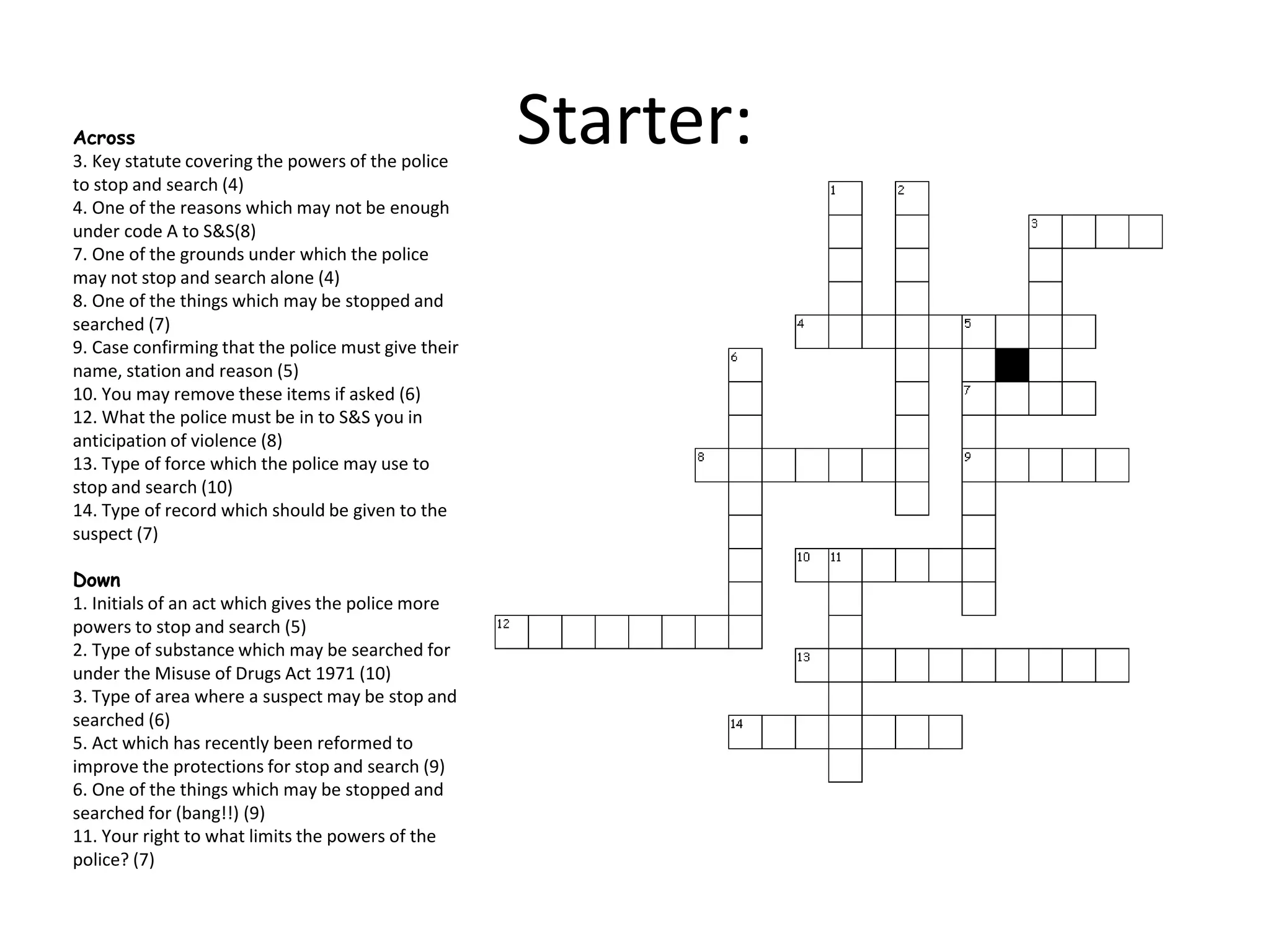 Starter:Across
3. Key statute covering the powers of the police
to stop and search (4)
4. One of the reasons which may not be enough
under code A to S&S(8)
7. One of the grounds under which the police
may not stop and search alone (4)
8. One of the things which may be stopped and
searched (7)
9. Case confirming that the police must give their
name, station and reason (5)
10. You may remove these items if asked (6)
12. What the police must be in to S&S you in
anticipation of violence (8)
13. Type of force which the police may use to
stop and search (10)
14. Type of record which should be given to the
suspect (7)
Down
1. Initials of an act which gives the police more
powers to stop and search (5)
2. Type of substance which may be searched for
under the Misuse of Drugs Act 1971 (10)
3. Type of area where a suspect may be stop and
searched (6)
5. Act which has recently been reformed to
improve the protections for stop and search (9)
6. One of the things which may be stopped and
searched for (bang!!) (9)
11. Your right to what limits the powers of the
police? (7)
 