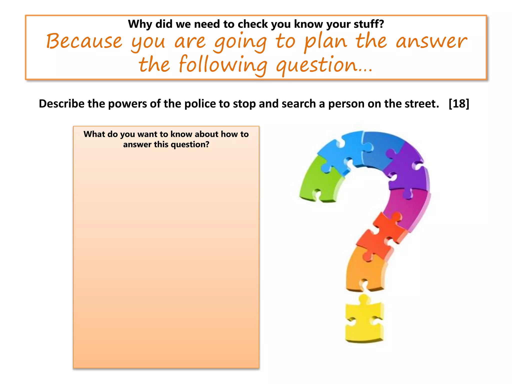 Why did we need to check you know your stuff?
Because you are going to plan the answer
the following question…
Describe the powers of the police to stop and search a person on the street. [18]
What do you want to know about how to
answer this question?.
 