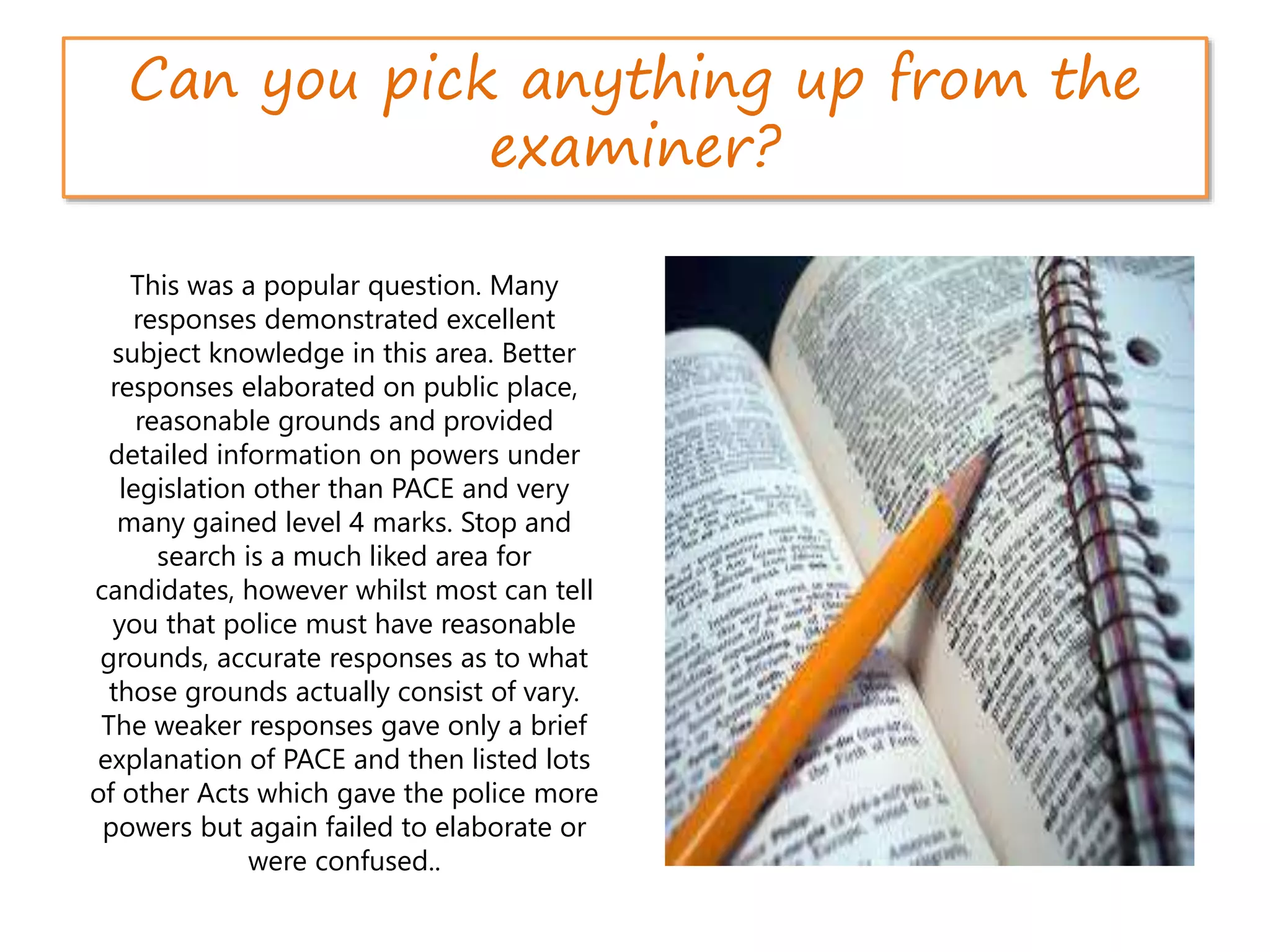 Can you pick anything up from the
examiner?
This was a popular question. Many
responses demonstrated excellent
subject knowledge in this area. Better
responses elaborated on public place,
reasonable grounds and provided
detailed information on powers under
legislation other than PACE and very
many gained level 4 marks. Stop and
search is a much liked area for
candidates, however whilst most can tell
you that police must have reasonable
grounds, accurate responses as to what
those grounds actually consist of vary.
The weaker responses gave only a brief
explanation of PACE and then listed lots
of other Acts which gave the police more
powers but again failed to elaborate or
were confused..
 