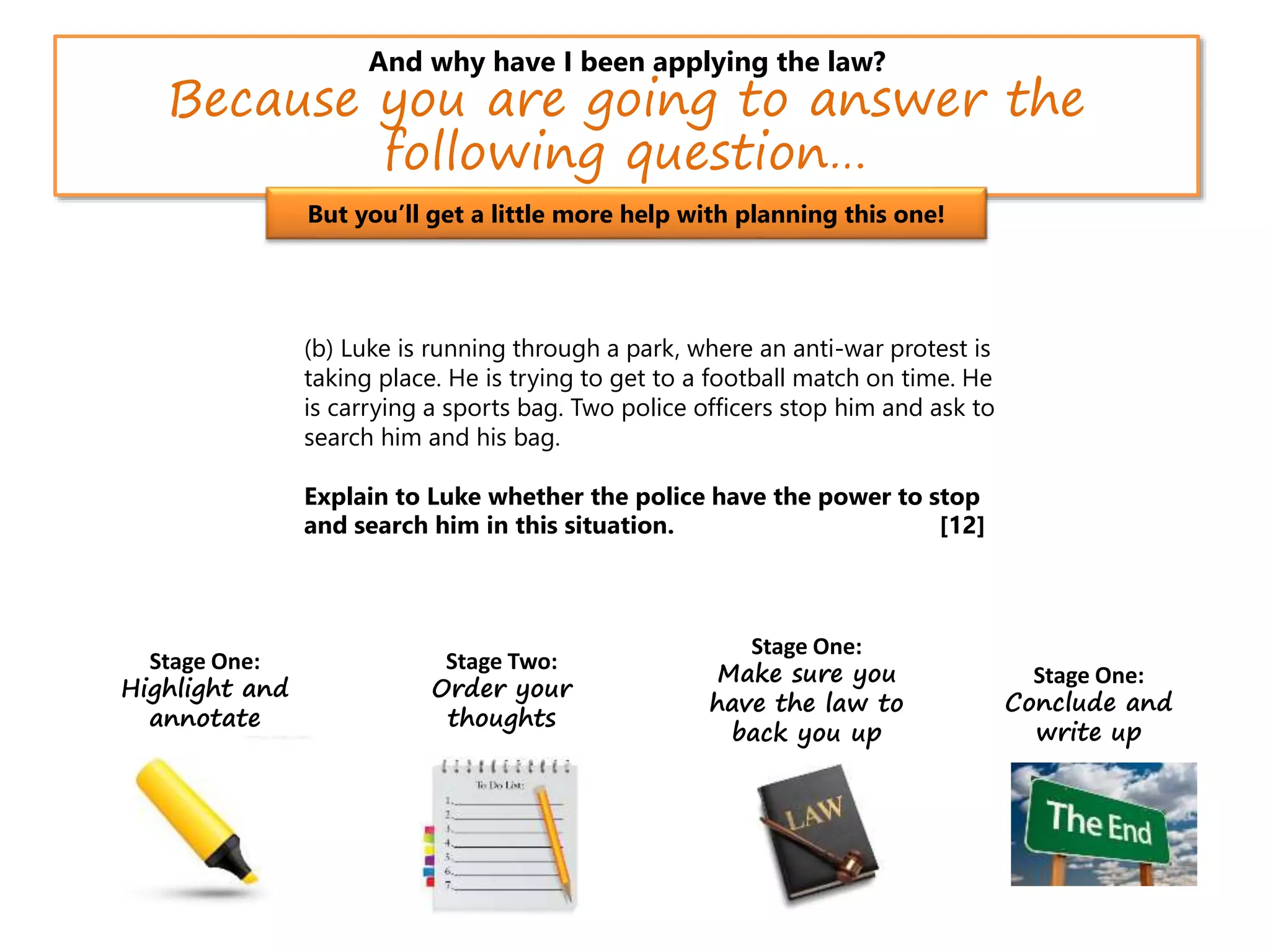 And why have I been applying the law?
Because you are going to answer the
following question…
(b) Luke is running through a park, where an anti-war protest is
taking place. He is trying to get to a football match on time. He
is carrying a sports bag. Two police officers stop him and ask to
search him and his bag.
Explain to Luke whether the police have the power to stop
and search him in this situation. [12]
But you’ll get a little more help with planning this one!
Stage One:
Highlight and
annotate
Stage Two:
Order your
thoughts
Stage One:
Make sure you
have the law to
back you up
Stage One:
Conclude and
write up
 