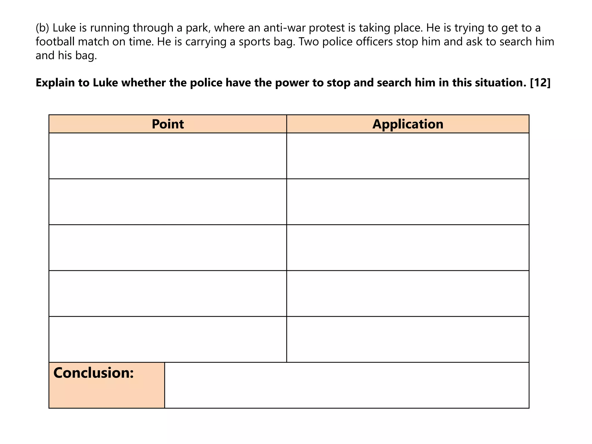 (b) Luke is running through a park, where an anti-war protest is taking place. He is trying to get to a
football match on time. He is carrying a sports bag. Two police officers stop him and ask to search him
and his bag.
Explain to Luke whether the police have the power to stop and search him in this situation. [12]
Point Application
Conclusion:
 