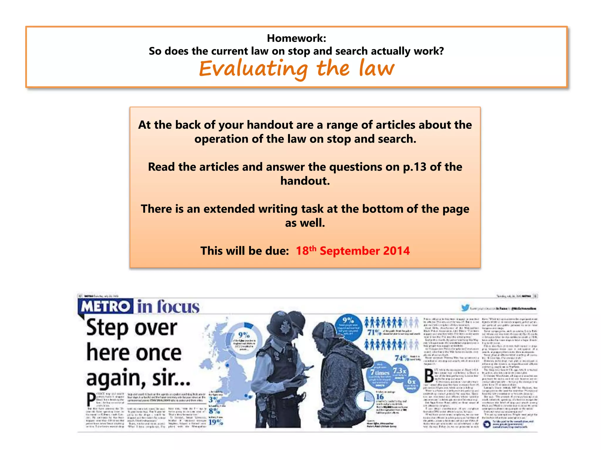 Homework:
So does the current law on stop and search actually work?
Evaluating the law
At the back of your handout are a range of articles about the
operation of the law on stop and search.
Read the articles and answer the questions on p.13 of the
handout.
There is an extended writing task at the bottom of the page
as well.
This will be due: 18th September 2014
 