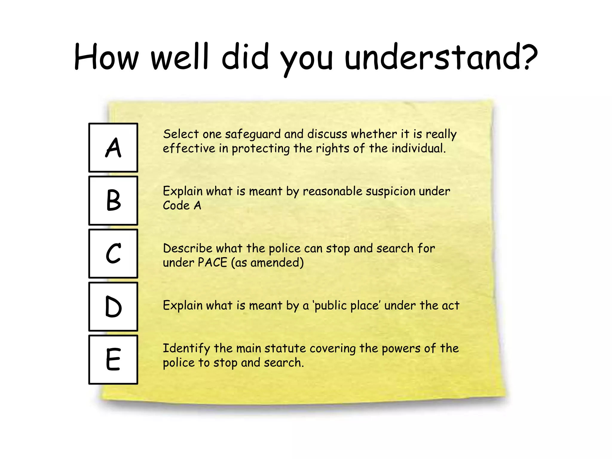 How well did you understand?
E
A
B
C
D
Select one safeguard and discuss whether it is really
effective in protecting the rights of the individual.
Explain what is meant by reasonable suspicion under
Code A
Describe what the police can stop and search for
under PACE (as amended)
Explain what is meant by a ‘public place’ under the act
Identify the main statute covering the powers of the
police to stop and search.
 