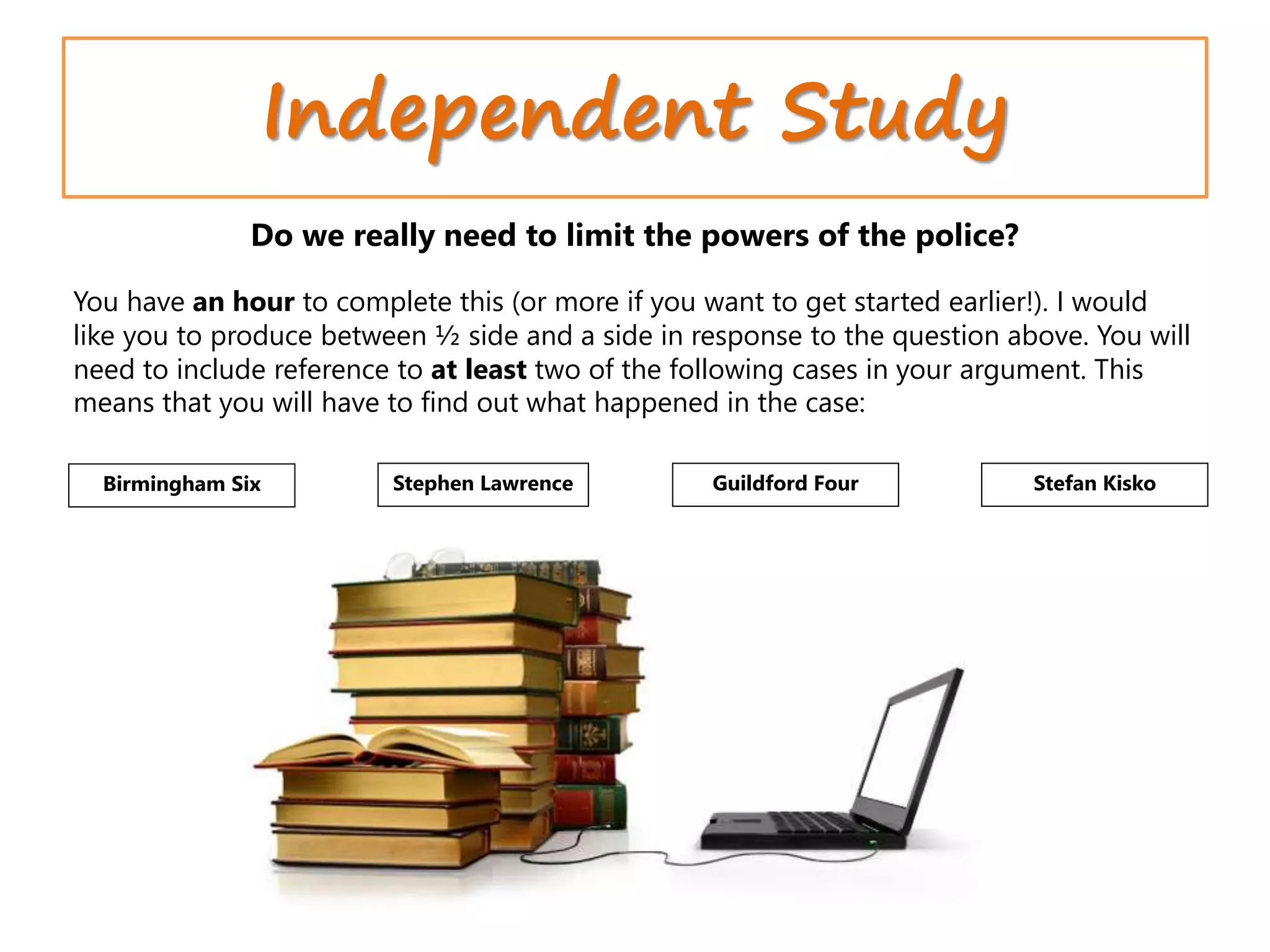 Independent Study
Birmingham Six Stephen Lawrence Guildford Four Stefan Kisko
Do we really need to limit the powers of the police?
You have an hour to complete this (or more if you want to get started earlier!). I would
like you to produce between ½ side and a side in response to the question above. You will
need to include reference to at least two of the following cases in your argument. This
means that you will have to find out what happened in the case:
 