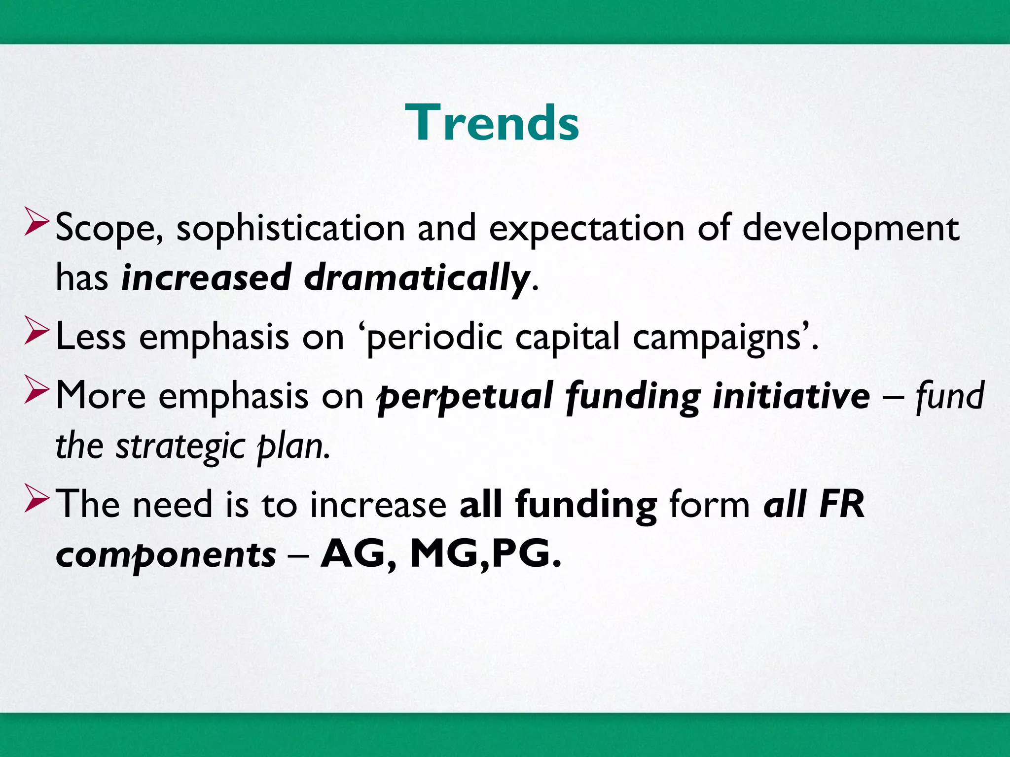 Trends
Scope, sophistication and expectation of development
has increased dramatically.
Less emphasis on ‘periodic capital campaigns’.
More emphasis on perpetual funding initiative – fund
the strategic plan.
The need is to increase all funding form all FR
components – AG, MG,PG.
 