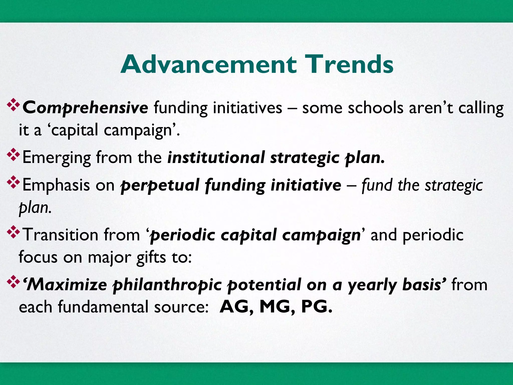 Advancement Trends
Comprehensive funding initiatives – some schools aren’t calling
it a ‘capital campaign’.
Emerging from the institutional strategic plan.
Emphasis on perpetual funding initiative – fund the strategic
plan.
Transition from ‘periodic capital campaign’ and periodic
focus on major gifts to:
‘Maximize philanthropic potential on a yearly basis’ from
each fundamental source: AG, MG, PG.
 