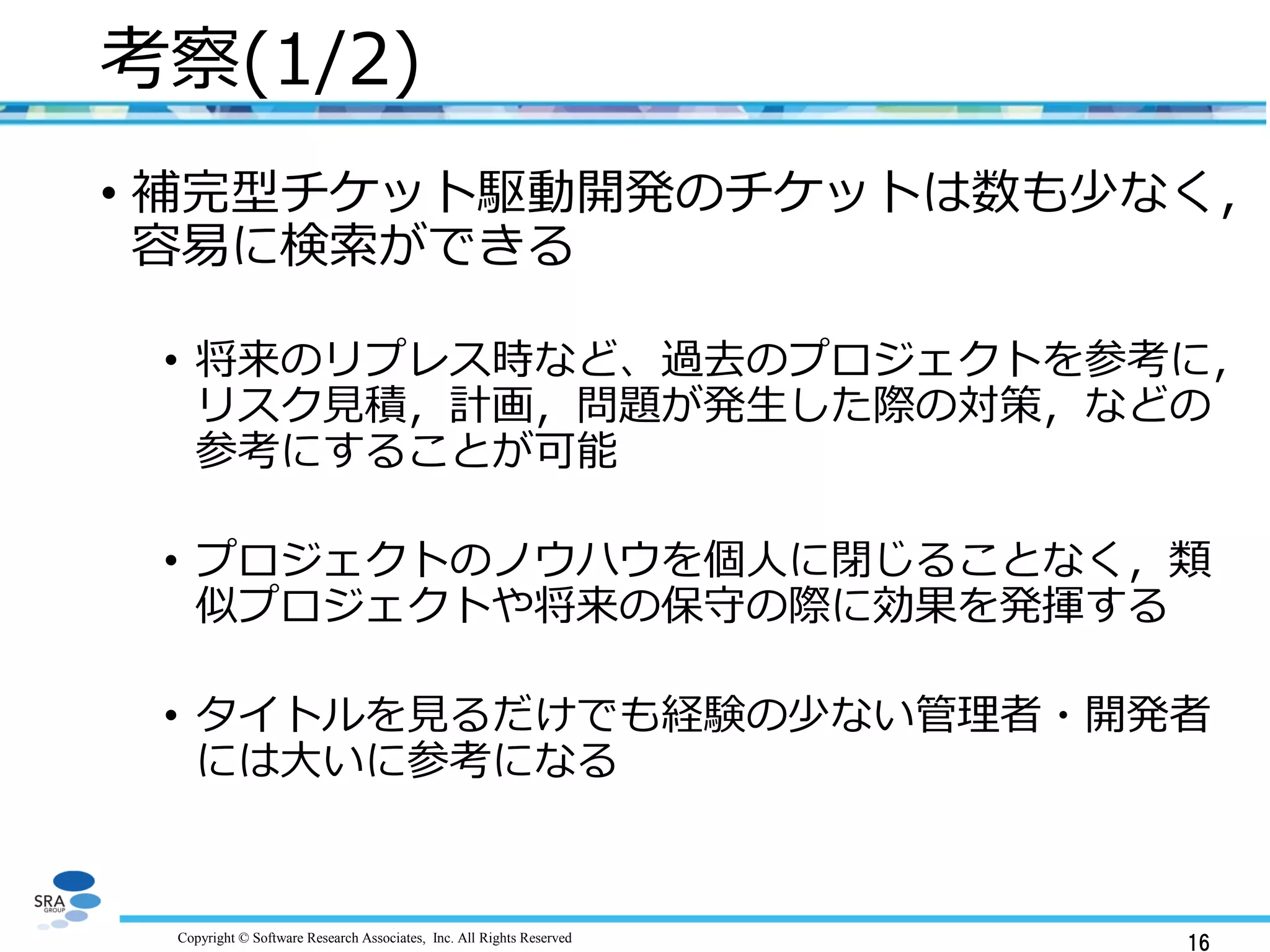 Copyright © Software Research Associates, Inc. All Rights Reserved
考察(1/2)
• 補完型チケット駆動開発のチケットは数も少なく，
容易に検索ができる
• 将来のリプレス時など、過去のプロジェクトを参考に，
リスク見積，計画，問題が発生した際の対策，などの
参考にすることが可能
• プロジェクトのノウハウを個人に閉じることなく，
類似プロジェクトや将来の保守の際に効果を発揮する
• タイトルを見るだけでも経験の少ない管理者・開発者
には大いに参考になる
16
 