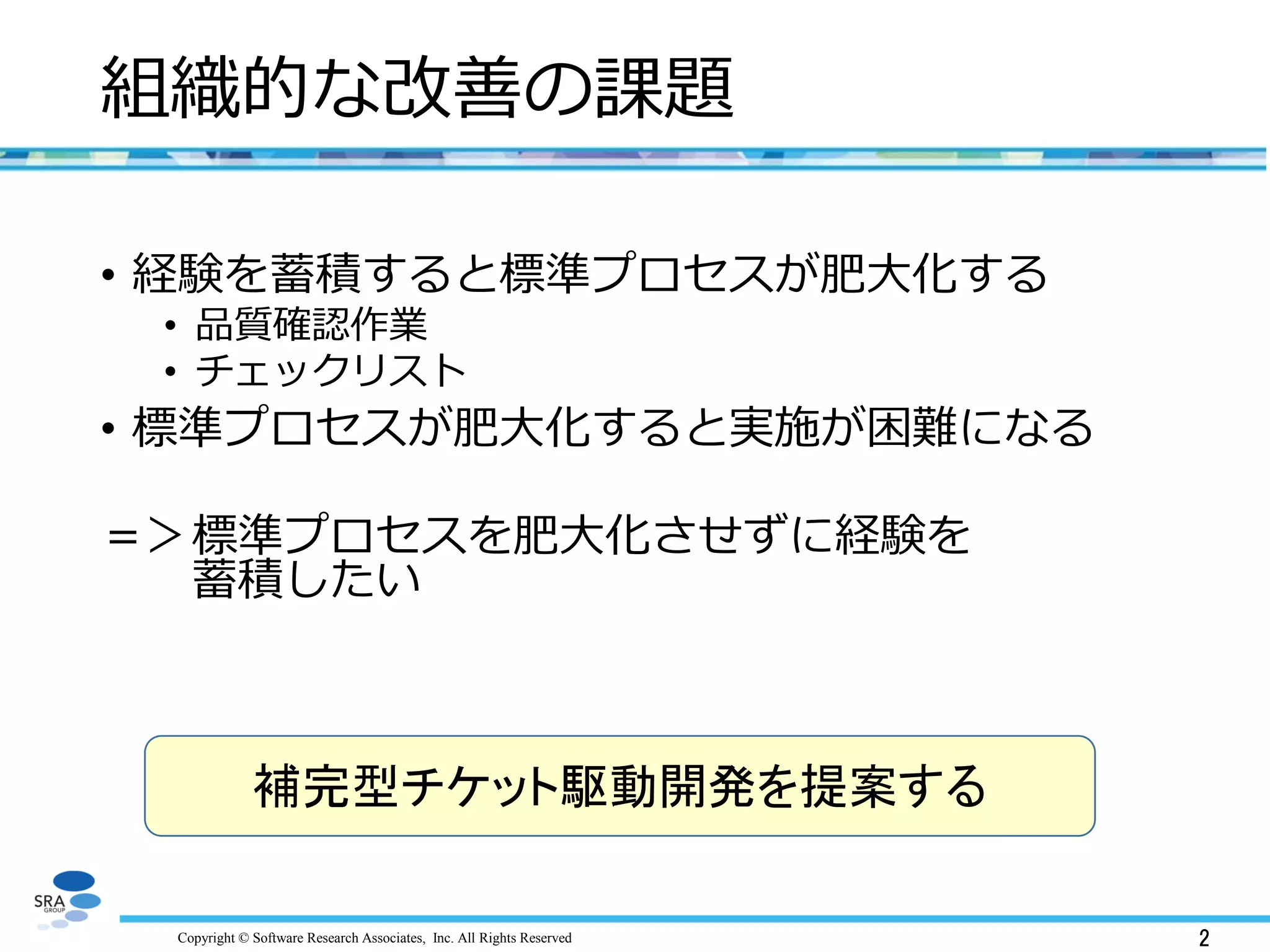 Copyright © Software Research Associates, Inc. All Rights Reserved
補完型チケット駆動開発を提案する
2
組織的な改善の課題
• 経験を蓄積すると標準プロセスが肥大化する
• 品質確認作業
• チェックリスト
• 標準プロセスが肥大化すると実施が困難になる
＝＞標準プロセスを肥大化させずに経験を
蓄積したい
 
