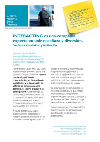Creativo.
Moderno.
Eficaz.
Diferente.
INTERACTING es una compañía
experta en unir enseñaza y diversión.
Durante más de 20 años,
Interacting ha creado técnicas
innovadoras en el aprendizaje de
idiomas para estudiantes de toda
Europa.
Nuestro lema “Laugh While you Learn”
(Ríete mientras aprendes) define a la
perfección nuestra filosofía. Creemos
que la adquisición de
conocimientos, el desarrollo de
los talentos y la adquisición de
valores, se potencian con la
comedia, el teatro, el juego y la
participación. Nuestro colegio de
Verano ofrece a los estudiantes una
oportunidad única para desarrollar
sus destrezas comunicativas y
conocer otras culturas de la mejor
forma posible: Divirtiéndose!
A través de técnicas y juegos
específicamente adaptadas por
nosotros del escenario al aula, en un
entorno motivador y guiados por un
equipo profesional y experimentado,
los participantes aprenderán y
utilizarán el inglés de forma natural y
divertida, a través de juegos, teatro,
actividades culturales y excursiones a
lugares emblemáticos de Irlanda.
La seguridad de los participantes es
nuestra prioridad, por lo que en todo
momento los alumnos estarán
supervisados por personal cualificado y
profesional. INTERACTING se encarga
personalmente de todos los traslados.
Si quieres averiguar cómo han sido los
Summerschools de años anteriores
puedes visitar los blog de los
participantes!
http://summerschool.interacting.info
INTERACTING no es
un agente ni un
intermediario.
Planificamos,
organizamos y dirigimos
nuestra escuela de
verano de principio a fin.
Confianza, Creatividad y Motivación.
http://interactingchildren2012.blogspot.co.uk
http://interacting2011.blogspot.com
http://interactingsummer2010.blogspot.com
http://interacting09.blogspot.com
 
