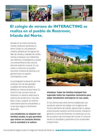 El colegio de verano de INTERACTING se
realiza en el pueblo de Rostrevor,
Irlanda del Norte.
Situado en la costa oriental de
Irlanda, Rostrevor pertenece al
Reino Unido. Es una población
costera, bañada por las aguas del
Mar de Irlanda y rodeado de verdes
colinas y bosques. Sus habitantes
son abiertos y hospitalarios y posee
una extraordinaria vida cultural,
llena de tradición musical. En sus
calles y comercios se pueden
escuchar multitud de idiomas y en
general tiene un espíritu
cosmopolita y culto.
Su privilegiada localización permite
conectar con las dos grandes
ciudades de Irlanda (Dublin y
Belfast) en menos de dos horas. Su
entorno más cercano hace de
Rostrevor un destino ideal para la
práctica de senderismo, mountain
bike o vela, y supone un entorno
estimulante para los estudiantes, a
la vez que seguro y fácilmente
abarcable.
Los estudiantes se alojarán con
familias locales, lo que permitirá
que entren en contacto directo
con la sociedad y la cultura
Irlandesa. Todas las familias huésped han
superado todos los requisitos necesarios para
alojar estudiantes extranjeros en sus casas.
En los últimos diez años hemos establecido una
excelente relación de trabajo con la Agencia de
Turismo del Norte de Irlanda, adquiriendo su apoyo
activo durante nuestros Summerschools. Irlanda en
general y la zona de Rostrevor en particular, es una
de las partes más hermosas del mundo. El clima en
verano es templado y placentero (con ocasionales
chaparrones).
Una excelente página sobre la magia de Irlanda del Norte es www.discovernorthernireland.com
 