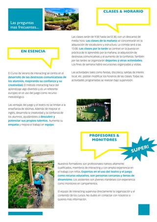 Las preguntas
mas frecuentes...
CLASES & HORARIO
PROFESORES &
MONITORES
Las clases serán de 9:00 hasta las12:30, con un descanso de
media hora. Las clases de la mañana se concentrarán en la
adquisición de vocabulario y estructura. La comida será a las
13:00. Las clases por la tarde se centran en la puesta en
práctica de lo aprendido por la mañana, la adquisición de
destrezas comunicativas y el aumento de la confianza. También
por las tardes se organizarán deportes y otras actividades.
Los fines de semana habrá excursiones organizadas y visitas.
Las actividades tales como fiestas, discoteca, salidas de interés
local, etc. podrán modificar los horarios de las clases. Todas las
actividades programadas se realizan bajo supervisión.
Nuestros formadores son profesionales nativos altamente
cualificados, miembros de Interacting y con amplia experiencia en
el trabajo con niños. Expertos en el uso del teatro y el juego
como recurso educativo, son personas cercanas y llenas de
dinamismo. Los asistentes son jóvenes irlandeses con experiencia
como monitores en campamentos.
El equipo de Interacting supervisa directamente la organización y el
contenido de los cursos. No dudes en contactar con nosotros si
quieres más información.
El Curso de Verano de Interacting se centra en el
desarrollo de las destrezas comunicativas de
los alumnos, mejorando su confianza y su
creatividad. El método Interacting hace del
aprendizaje algo divertido y es un referente
europeo en el uso del juego como recurso
metodológico.
Las ventajas del juego y el teatro no se limitan a la
enseñanza de idiomas. Además de mejorar el
inglés, desarrolla la creatividad y la confianza de
los alumnos, ayudándoles a descubrir y
potenciar sus propios talentos. Aumenta su
empatía y mejora el trabajo en equipo.
EN ESENCIA
SUPER!
 