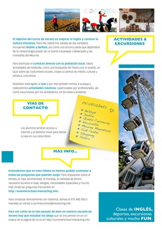 Clases de INGLÉS,
deportes, excursiones
culturales y mucho FUN.
EXCURSIONES
*
*
*
*
*
*
*
*
BelfastDublinGiants CausewayNewcastleMourne MountainsFolk CenterShoppingTeatro
MAS INFO...
El objetivo del Curso de Verano es mejorar el inglés y conocer la
cultura Irlandesa. Para ello habrá tres salidas de día completo,
incluyendo Dublín y Belfast, así como una tercera salida que dependerá
de la meteorología puede ser el Giants Causeway o Newcastle y las
montañas del Mourne.
Para estimular el contacto directo con la población local, habrá
actividades de mediodía, como una búsqueda del Tesoro por el pueblo, un
Quiz sobre las costumbres locales, visitas a centros de interés cultural y
artístico, conciertos…
Rostrevor está ligado al mar y por ello también iremos a la playa y
realizaremos actividades náuticas, supervisadas por profesionales, así
como excursiones por los alrededores, en bicicleta o andando.
ACTIVIDADES &
EXCURSIONES
Entendemos que en este folleto no hemos podido contestar a
todas las preguntas que podrían surgir. Para respuestas sobre el
tiempo, la ropa recomendad, la moneda, la cantidad de dinero
necesario durante el viaje, alergias, necesidades especiales y mucho
mas mirad las preguntas frecuentes en
http://summerschool.interacting.info.
Para contactar directamente con nosotros, llamad al 915 400 783 o
mandad un correo a summerschool@interacting.info
Para ver cómo se lo han pasado de bien en nuestra escuela de
verano hay que estudiar los blogs que se encuentran en en un
enlace de la página de inicio en http://summerschool.interacting.info
VÍAS DE
CONTACTO
Los alumnos tendrán acceso a
internet y al teléfono móvil para llamar
a casa en sus ratos libres.
 