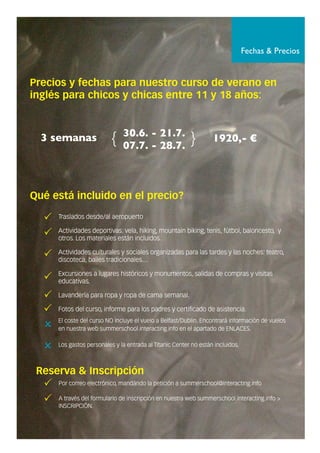 Fechas & Precios
TTrraassllaaddooss ddeessddee//aall aaeerrooppuueerrttoo.
AAccttiivviiddaaddeess ddeeppoorrttiivvaass:: vveellaa,, hhiikkiinngg,, mmoouunnttaaiinn bbiikkiinngg,, tteenniiss,, ffúúttbbooll,, bbaalloonncceessttoo,, yy
oottrrooss.. LLooss mmaatteerriiaalleess eessttáánn iinncclluuiiddooss..
AAccttiivviiddaaddeess ccuullttuurraalleess yy ssoocciiaalleess oorrggaanniizzaaddaass ppaarraa llaass ttaarrddeess yy llaass nnoocchheess:: tteeaattrroo,,
ddiissccootteeccaa,, bbaaiilleess ttrraaddiicciioonnaalleess……
EExxccuurrssiioonneess aa lluuggaarreess hhiissttóórriiccooss yy mmoonnuummeennttooss,, ssaalliiddaass ddee ccoommpprraass yy vviissiittaass
eedduuccaattiivvaass..
LLaavvaannddeerrííaa ppaarraa rrooppaa yy rrooppaa ddee ccaammaa sseemmaannaall..
FFoottooss ddeell ccuurrssoo,, iinnffoorrmmee ppaarraa llooss ppaaddrreess yy cceerrttiiffiiccaaddoo ddee aassiisstteenncciiaa..
EEll ccoossttee ddeell ccuurrssoo NNOO iinncclluuyyee eell vvuueelloo aa BBeellffaasstt//DDuubblliinn.. EEnnccoonnttrraarráá iinnffoorrmmaacciióónn ddee vvuueellooss
eenn nnuueessttrraa wweebb ssuummmmeerrsscchhooooll..iinntteerraaccttiinngg..iinnffoo eenn eell aappaarrttaaddoo ddee EENNLLAACCEESS..
LLooss ggaassttooss ppeerrssoonnaalleess yy llaa eennttrraaddaa aall TTiittaanniicc CCeenntteerr nnoo eessttáánn iinncclluuiiddooss..
Precios y fechas para nuestro curso de verano en
inglés para chicos y chicas entre 11 y 18 años:
Qué está incluido en el precio?
Reserva & Inscripción
PPoorr ccoorrrreeoo eelleeccttrróónniiccoo,, mmaannddáánnddoo llaa ppeettiicciióónn aa ssuummmmeerrsscchhooooll@@iinntteerraaccttiinngg..iinnffoo
AA ttrraavvééss ddeell ffoorrmmuullaarriioo ddee iinnssccrriippcciióónn eenn nnuueessttrraa wweebb ssuummmmeerrsscchhooooll..iinntteerraaccttiinngg..iinnffoo >>
IINNSSCCRRIIPPCCIIÓÓNN..
3 semanas 1920,- €30.6. - 21.7.
07.7. - 28.7.{ }
 