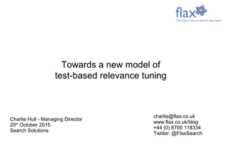 Charlie Hull - Managing Director
20th
October 2015
Search Solutions
charlie@flax.co.uk
www.flax.co.uk/blog
+44 (0) 8700 118334
Twitter: @FlaxSearch
Towards a new model of
test-based relevance tuning
 
