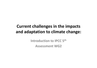 Current challenges in the impacts 
and adaptation to climate change:
Introduction to IPCC 5th
Assessment WG2 
 