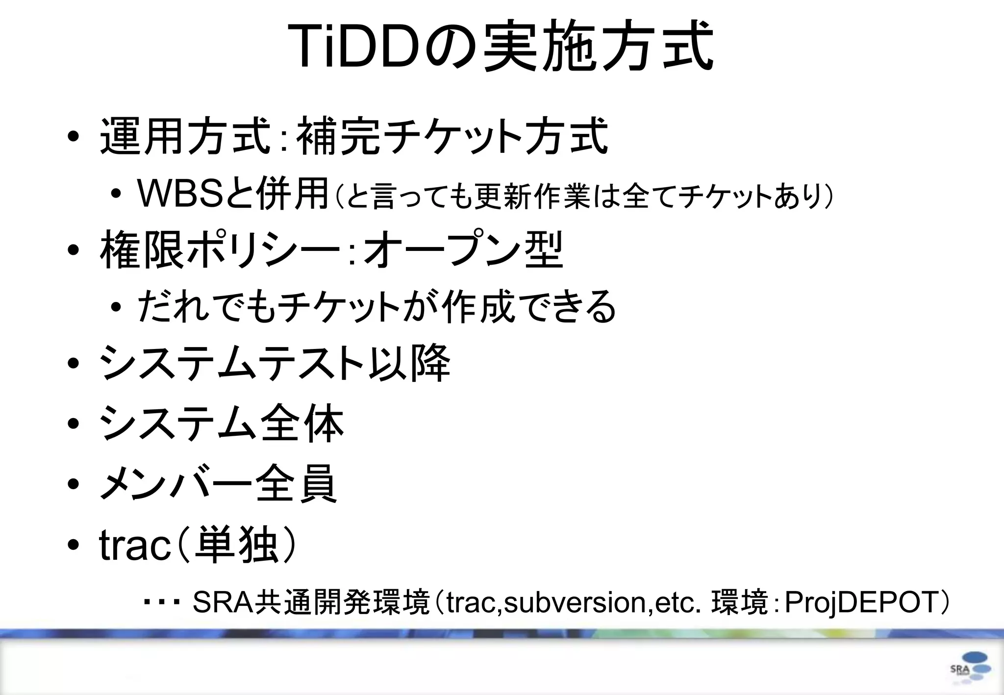 TiDDの実施方式
• 運用方式：補完チケット方式
• WBSと併用（と言っても更新作業は全てチケットあり）
• 権限ポリシー：オープン型
• だれでもチケットが作成できる
• システムテスト以降
• システム全体
• メンバー全員
• trac（単独）
・・・ SRA共通開発環境（trac,subversion,etc. 環境：ProjDEPOT）
 