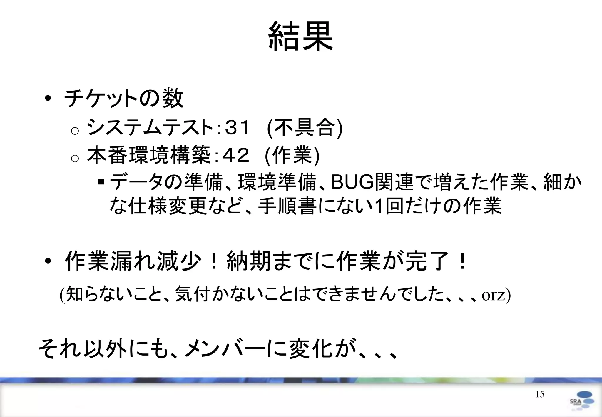 15
結果
• チケットの数
o システムテスト：３１ (不具合)
o 本番環境構築：４２ (作業)
 データの準備、環境準備、BUG関連で増えた作業、細か
な仕様変更など、手順書にない1回だけの作業
• 作業漏れ減少！納期までに作業が完了！
(知らないこと、気付かないことはできませんでした、、、orz)
それ以外にも、メンバーに変化が、、、
 