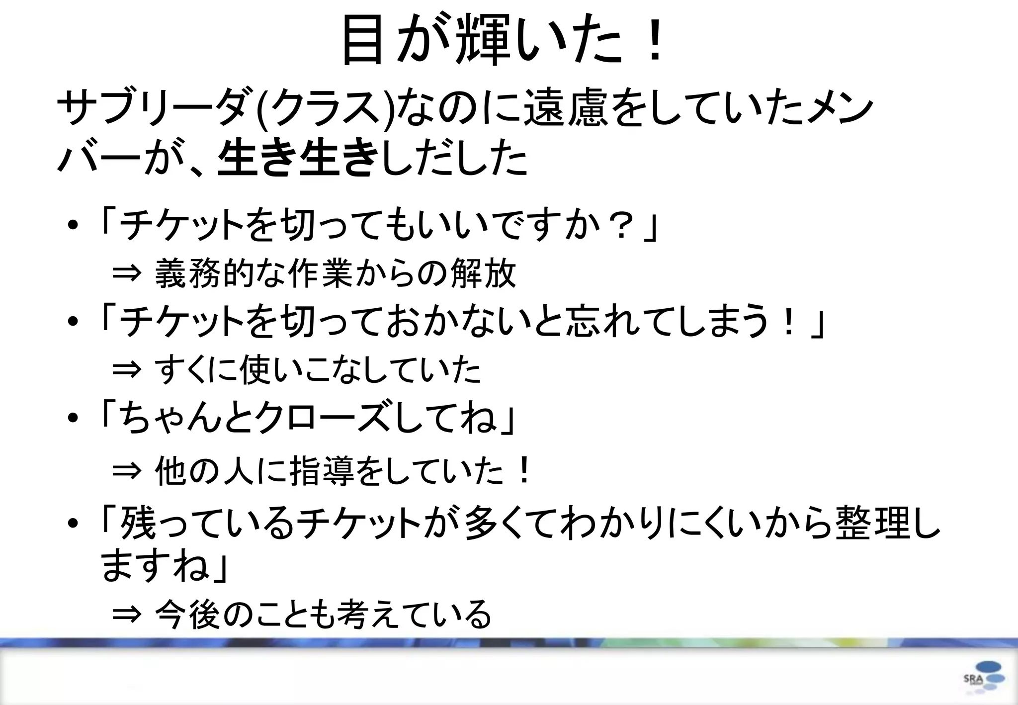目が輝いた！
サブリーダ(クラス)なのに遠慮をしていたメン
バーが、生き生きしだした
• 「チケットを切ってもいいですか？」
⇒ 義務的な作業からの解放
• 「チケットを切っておかないと忘れてしまう！」
⇒ すくに使いこなしていた
• 「ちゃんとクローズしてね」
⇒ 他の人に指導をしていた！
• 「残っているチケットが多くてわかりにくいから整理し
ますね」
⇒ 今後のことも考えている
 