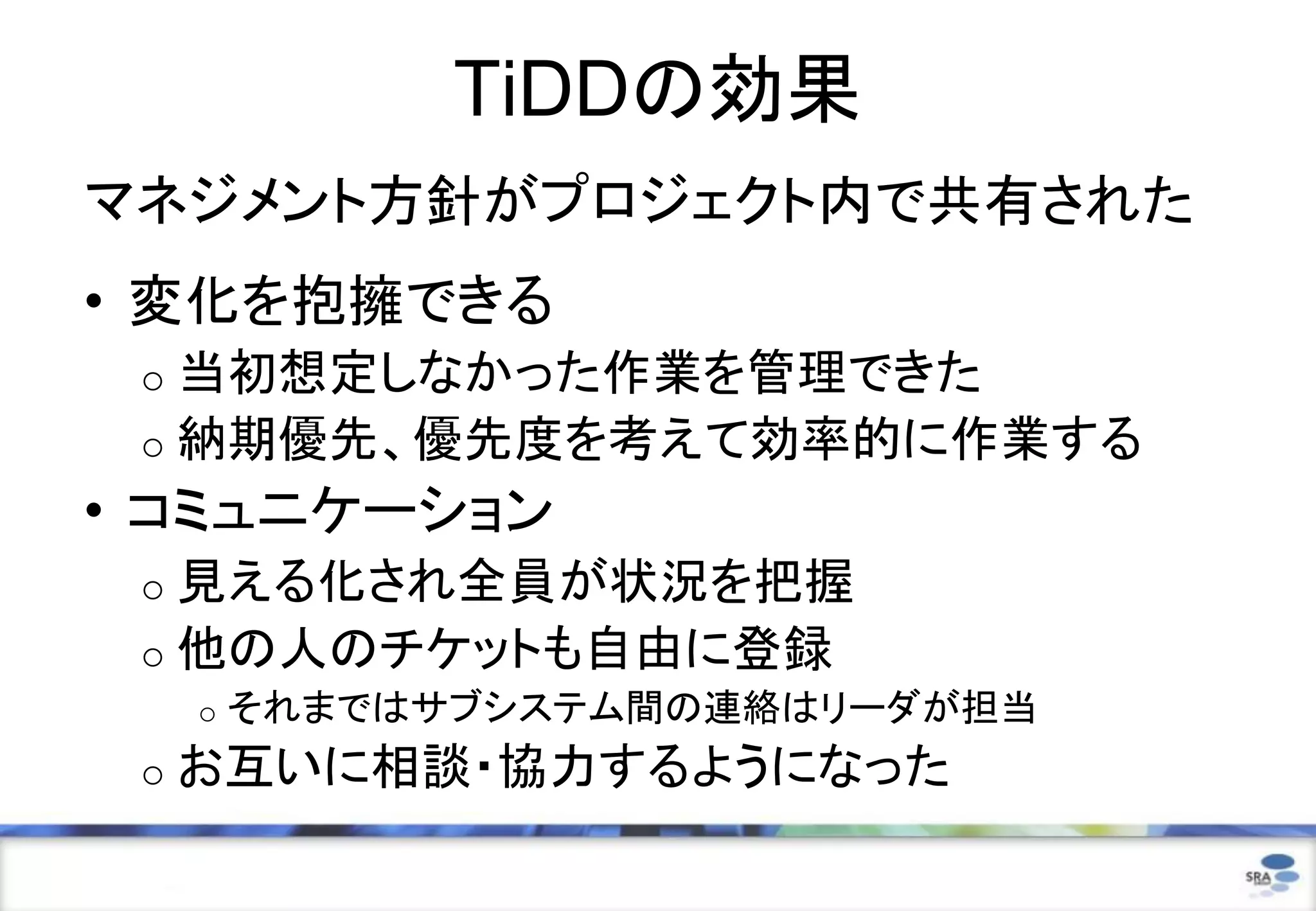 TiDDの効果
マネジメント方針がプロジェクト内で共有された
• 変化を抱擁できる
o 当初想定しなかった作業を管理できた
o 納期優先、優先度を考えて効率的に作業する
• コミュニケーション
o 見える化され全員が状況を把握
o 他の人のチケットも自由に登録
o それまではサブシステム間の連絡はリーダが担当
o お互いに相談・協力するようになった
 