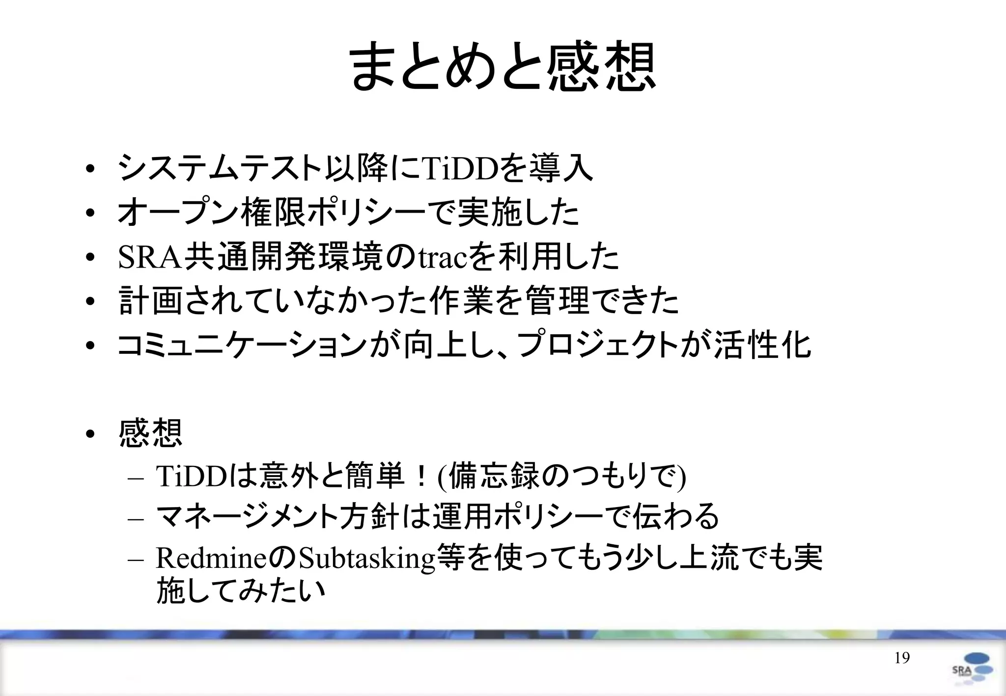 19
まとめと感想
• システムテスト以降にTiDDを導入
• オープン権限ポリシーで実施した
• SRA共通開発環境のtracを利用した
• 計画されていなかった作業を管理できた
• コミュニケーションが向上し、プロジェクトが活性化
• 感想
– TiDDは意外と簡単！(備忘録のつもりで)
– マネージメント方針は運用ポリシーで伝わる
– RedmineのSubtasking等を使ってもう少し上流でも実
施してみたい
 