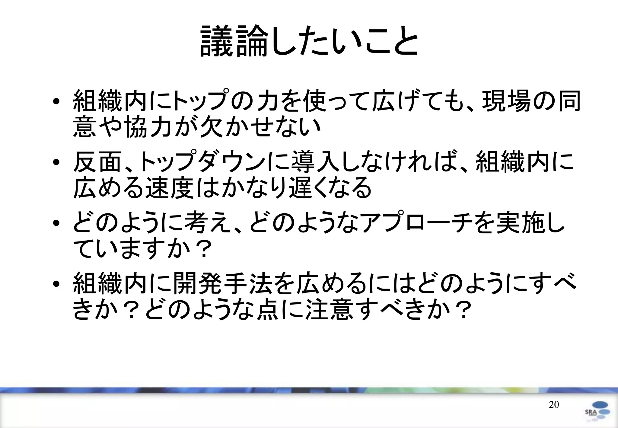 20
議論したいこと
• 組織内にトップの力を使って広げても、現場の同
意や協力が欠かせない
• 反面、トップダウンに導入しなければ、組織内に
広める速度はかなり遅くなる
• どのように考え、どのようなアプローチを実施し
ていますか？
• 組織内に開発手法を広めるにはどのようにすべ
きか？どのような点に注意すべきか？
 