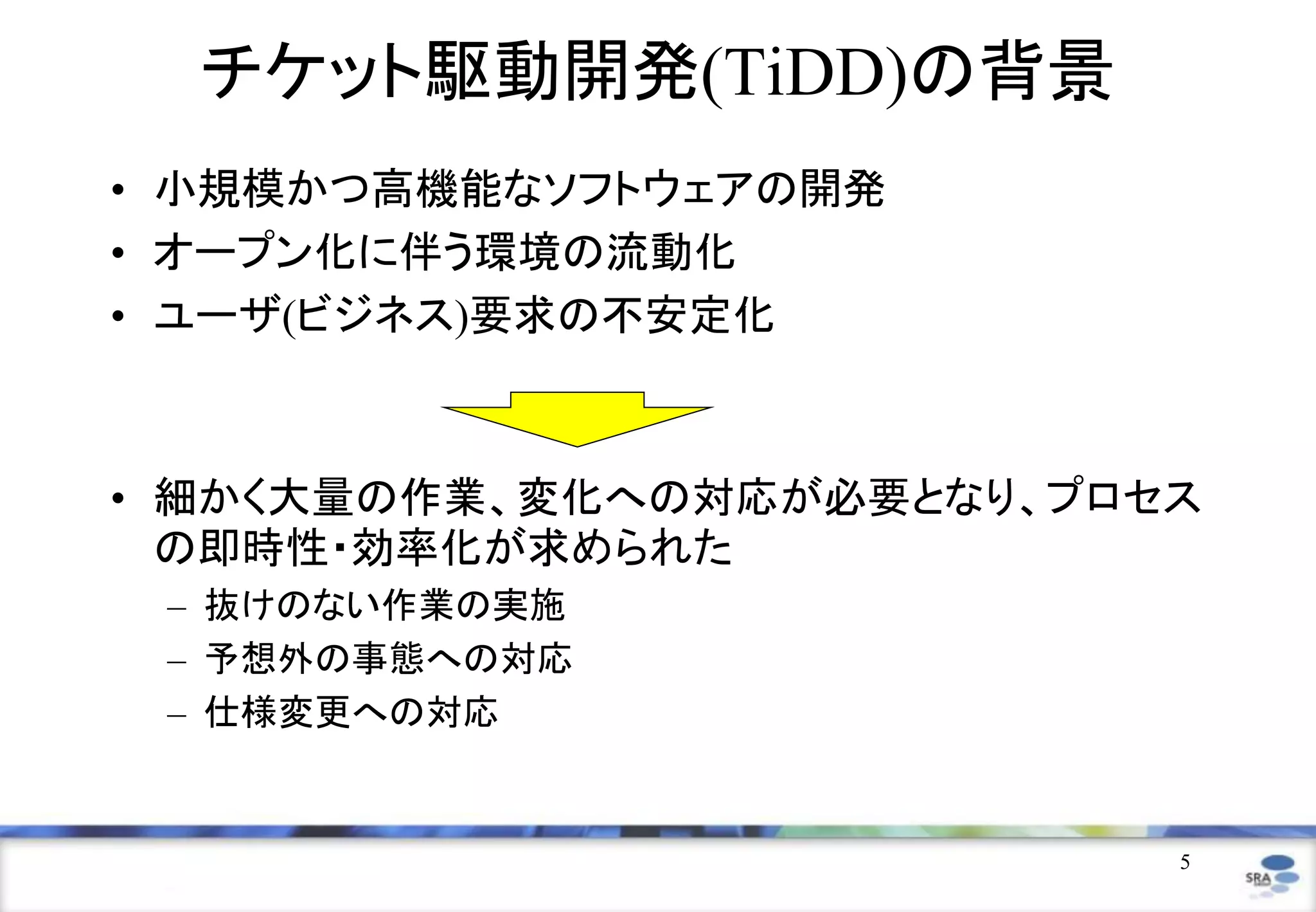 5
チケット駆動開発(TiDD)の背景
• 小規模かつ高機能なソフトウェアの開発
• オープン化に伴う環境の流動化
• ユーザ(ビジネス)要求の不安定化
• 細かく大量の作業、変化への対応が必要となり、プロセス
の即時性・効率化が求められた
– 抜けのない作業の実施
– 予想外の事態への対応
– 仕様変更への対応
 