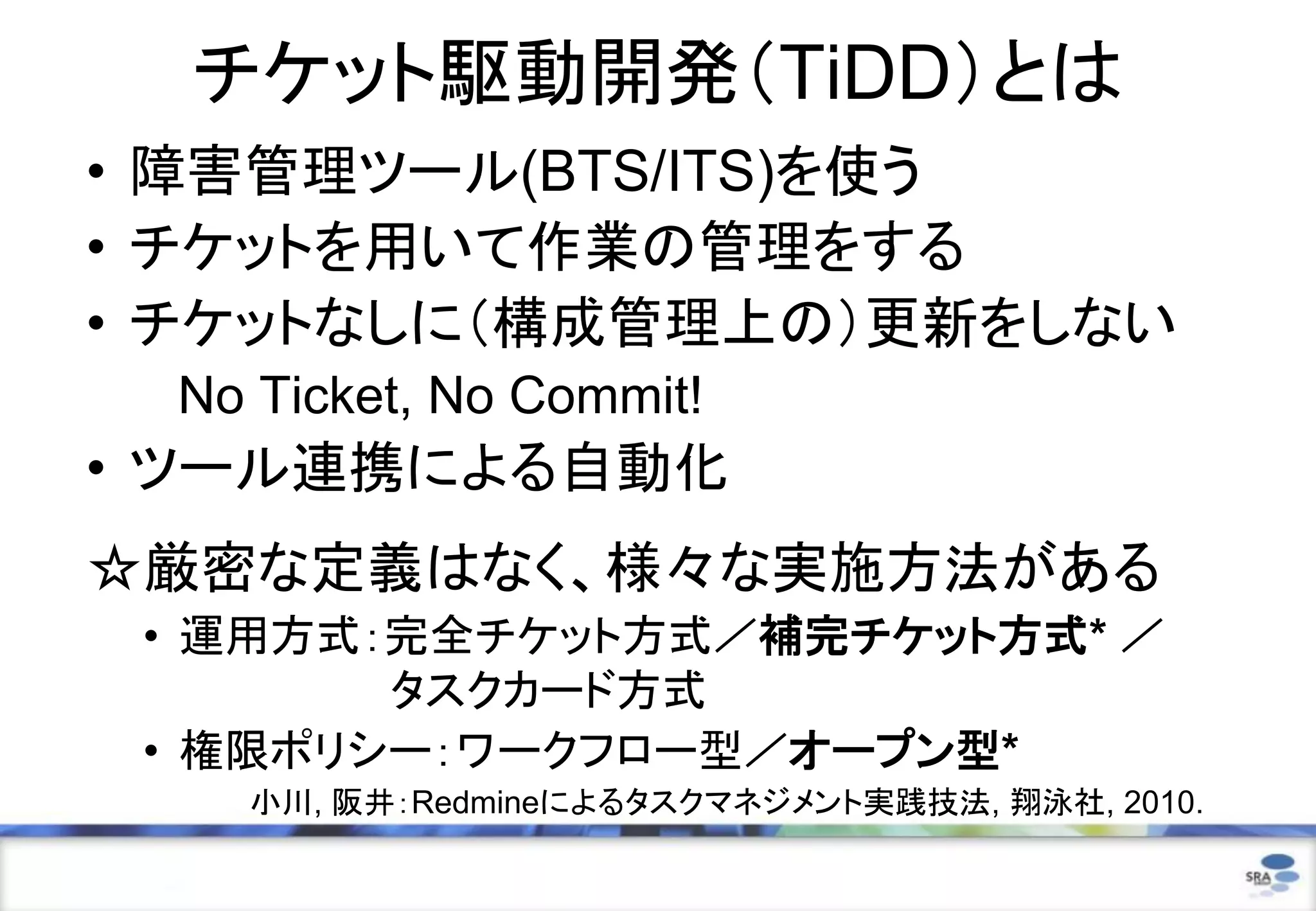 チケット駆動開発（TiDD）とは
• 障害管理ツール(BTS/ITS)を使う
• チケットを用いて作業の管理をする
• チケットなしに（構成管理上の）更新をしない
No Ticket, No Commit!
• ツール連携による自動化
☆厳密な定義はなく、様々な実施方法がある
• 運用方式：完全チケット方式／補完チケット方式* ／
タスクカード方式
• 権限ポリシー：ワークフロー型／オープン型*
小川, 阪井：Redmineによるタスクマネジメント実践技法, 翔泳社, 2010.
 