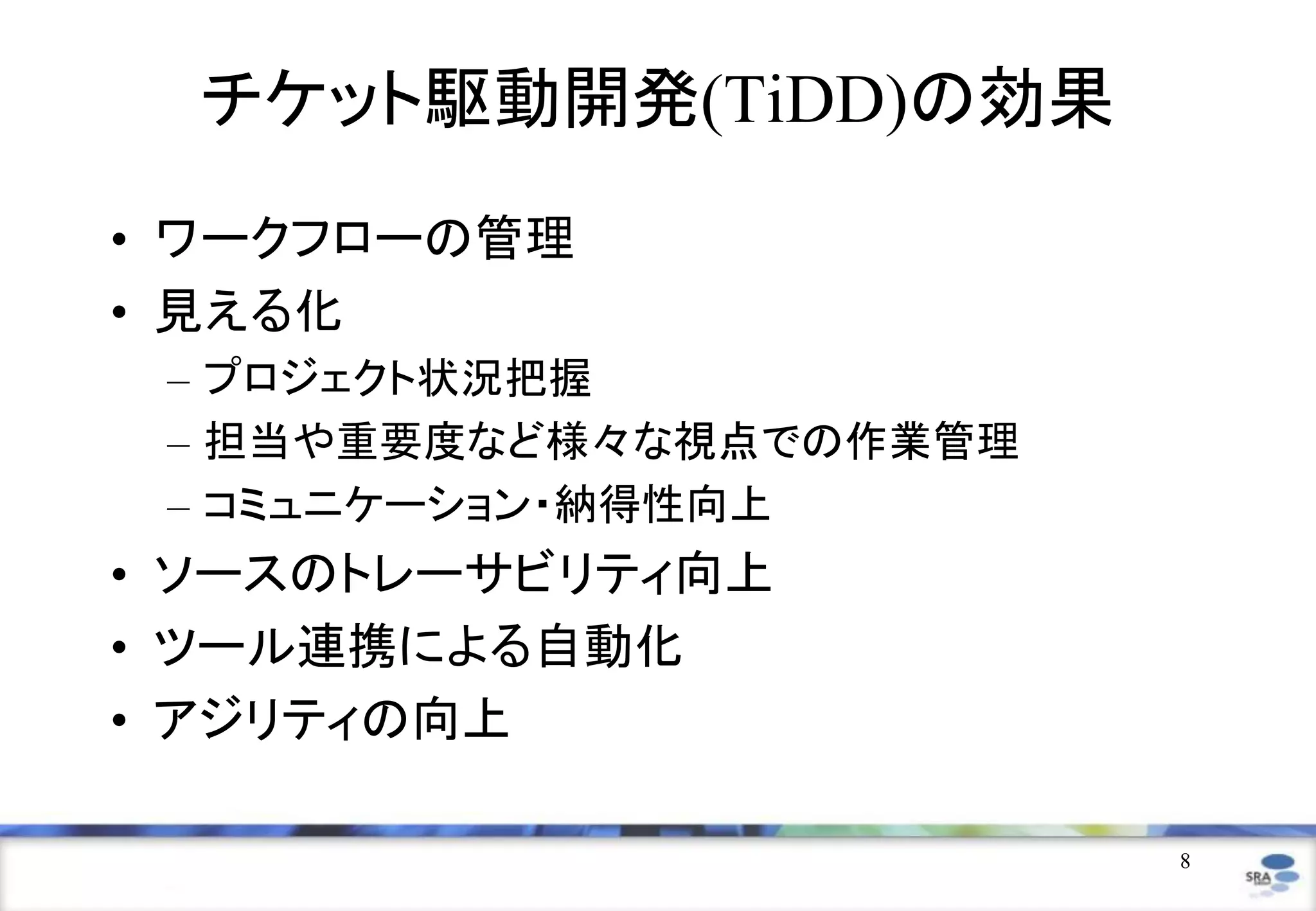 8
チケット駆動開発(TiDD)の効果
• ワークフローの管理
• 見える化
– プロジェクト状況把握
– 担当や重要度など様々な視点での作業管理
– コミュニケーション・納得性向上
• ソースのトレーサビリティ向上
• ツール連携による自動化
• アジリティの向上
 