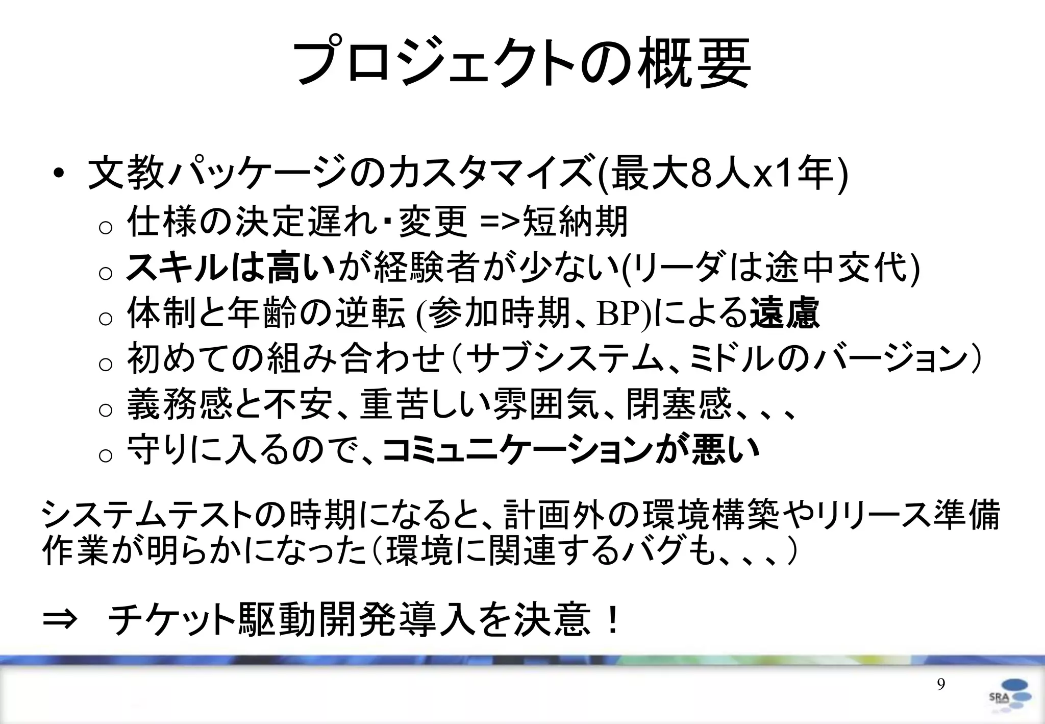 9
プロジェクトの概要
• 文教パッケージのカスタマイズ(最大8人x1年)
o 仕様の決定遅れ・変更 =>短納期
o スキルは高いが経験者が少ない(リーダは途中交代)
o 体制と年齢の逆転 (参加時期、BP)による遠慮
o 初めての組み合わせ（サブシステム、ミドルのバージョン）
o 義務感と不安、重苦しい雰囲気、閉塞感、、、
o 守りに入るので、コミュニケーションが悪い
システムテストの時期になると、計画外の環境構築やリリース準備
作業が明らかになった（環境に関連するバグも、、、）
⇒ チケット駆動開発導入を決意！
 
