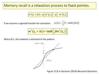 Memory recall is a relaxation process to fixed pointes.
Figure 17,8 in Gerstner (2014) Neuronal Dynamics
     3 3 3
0 0 0m t t g m t g m t          
    1
1 tanh
2
g m m 
   3 3
0 0tanhm t t m t     
If we assume a sigmoid function for activation:
When β>1, the network is attracted to the pattern.
 