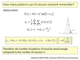 How many patterns can N-neuron network remember?
     error
2 1
Pr 1 Pr 1 Pr 1| 1 erf
2
0
2
,i i i i
N
P a a a a
M
    
  
              
   
: N
Hopfield (1982) PNAS; Gerstner (2014) Neuronal Dynamics
Stability condition
   0 sgn 1ii iS t t p a
   
 1
1 N
i ji i j
j
a p p p p
N
   

 
  
   
1
E 0, Vari i
M
a a
N
 

 
Therefore, the number of patterns M must be small enough
compared to the number of neurons N.
 