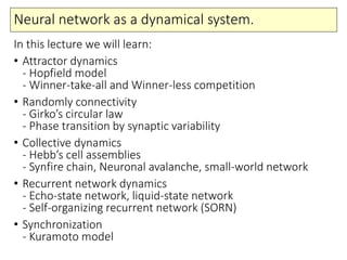 Neural network as a dynamical system.
In this lecture we will learn:
• Attractor dynamics
- Hopfield model
- Winner-take-all and Winner-less competition
• Randomly connectivity
- Girko’s circular law
- Phase transition by synaptic variability
• Collective dynamics
- Hebb’s cell assemblies
- Synfire chain, Neuronal avalanche, small-world network
• Recurrent network dynamics
- Echo-state network, liquid-state network
- Self-organizing recurrent network (SORN)
• Synchronization
- Kuramoto model
 
