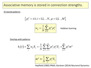 Associative memory is stored in connection strengths.
1
1 M
ij i jw p p
N
 

 
 1; 1, , , 1, ,ip i N M
   L L
M-stored patterns
Overlap with patterns
 
1 1 1
1 M N M
i ij j i j j i
j j
h t w S p p S p m
N
   
   
    
1
j j
j
m p S
N
 
 
Hebbian learning
Hopfield (1982) PNAS; Gerstner (2014) Neuronal Dynamics
 