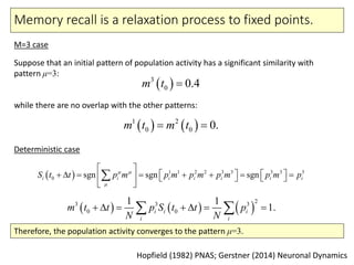 Memory recall is a relaxation process to fixed points.
M=3 case
Deterministic case
Hopfield (1982) PNAS; Gerstner (2014) Neuronal Dynamics
Suppose that an initial pattern of population activity has a significant similarity with
pattern μ=3:
while there are no overlap with the other patterns:
 3
0 0.4m t 
   1 2
0 0 0.m t m t 
  1 1 2 2 3 3 3 3 3
0 sgn sgn sgni i i i i i iS t t p m p m p m p m p m p 

 
               
 

     
23 3 3
0 0
1 1
1.i i i
i i
m t t p S t t p
N N
       
Therefore, the population activity converges to the pattern μ=3.
 