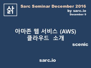 Sarc Seminar December 2016
by sarc.io
December 9
삵
아마존 웹 서비스 (AWS)
클라우드 소개
scenic
sarc.io
 