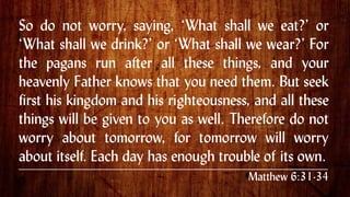 So do not worry, saying, ‘What shall we eat?’ or
‘What shall we drink?’ or ‘What shall we wear?’ For
the pagans run after all these things, and your
heavenly Father knows that you need them. But seek
first his kingdom and his righteousness, and all these
things will be given to you as well. Therefore do not
worry about tomorrow, for tomorrow will worry
about itself. Each day has enough trouble of its own..
Matthew 6:31-34
 