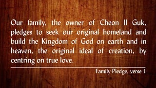Our family, the owner of Cheon Il Guk,
pledges to seek our original homeland and
build the Kingdom of God on earth and in
heaven, the original ideal of creation, by
centring on true love.
.
Family Pledge, verse 1
 