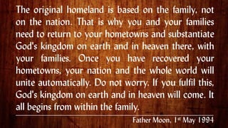 The original homeland is based on the family, not
on the nation. That is why you and your families
need to return to your hometowns and substantiate
God's kingdom on earth and in heaven there, with
your families. Once you have recovered your
hometowns, your nation and the whole world will
unite automatically. Do not worry. If you fulfil this,
God's kingdom on earth and in heaven will come. It
all begins from within the family. .
Father Moon, 1st May 1994
 