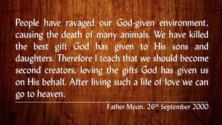 People have ravaged our God-given environment,
causing the death of many animals. We have killed
the best gift God has given to His sons and
daughters. Therefore I teach that we should become
second creators, loving the gifts God has given us
on His behalf. After living such a life of love we can
go to heaven. .
Father Moon, 26th September 2000
 