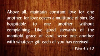 Above all, maintain constant love for one
another, for love covers a multitude of sins. Be
hospitable to one another without
complaining. Like good stewards of the
manifold grace of God, serve one another
with whatever gift each of you has received. .
1 Peter 4:8-10
 