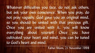 Whatever difficulties you face, do not ask others,
but ask your own conscience. When you pray, do
not pray vaguely. God gave you an original mind,
so you should be united with that precious gift.
Once you are united with it, you will know
everything about yourself. Once you have
cultivated your heart and mind, you can be tuned
to God’s heart and mind. .
Father Moon, 21 November 1998
 