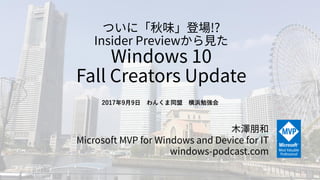 ついに「秋味」登場!?
Insider Previewから見た
Windows 10
Fall Creators Update
木澤朋和
Microsoft MVP for Windows and Device for IT
windows-podcast.com
2017年9月9日 わんくま同盟 横浜勉強会
 