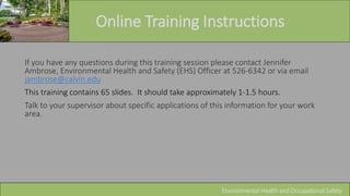 Online Training Instructions
Environmental Health and Occupational Safety
If you have any questions during this training session please contact Jennifer
Ambrose, Environmental Health and Safety (EHS) Officer at 526-6342 or via email
jambrose@calvin.edu
This training contains 65 slides. It should take approximately 1-1.5 hours.
Talk to your supervisor about specific applications of this information for your work
area.
 